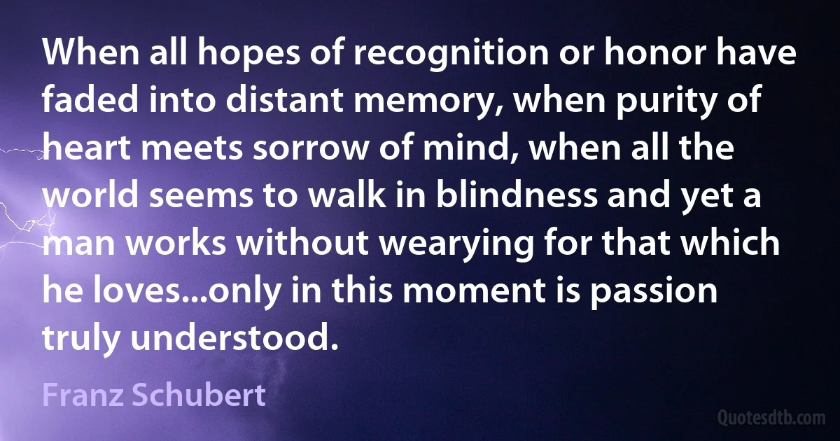 When all hopes of recognition or honor have faded into distant memory, when purity of heart meets sorrow of mind, when all the world seems to walk in blindness and yet a man works without wearying for that which he loves...only in this moment is passion truly understood. (Franz Schubert)