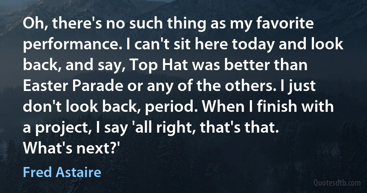 Oh, there's no such thing as my favorite performance. I can't sit here today and look back, and say, Top Hat was better than Easter Parade or any of the others. I just don't look back, period. When I finish with a project, I say 'all right, that's that. What's next?' (Fred Astaire)