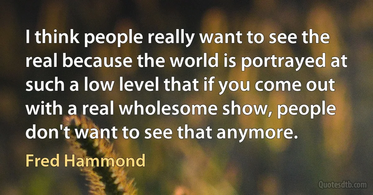 I think people really want to see the real because the world is portrayed at such a low level that if you come out with a real wholesome show, people don't want to see that anymore. (Fred Hammond)