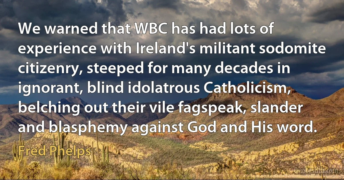 We warned that WBC has had lots of experience with Ireland's militant sodomite citizenry, steeped for many decades in ignorant, blind idolatrous Catholicism, belching out their vile fagspeak, slander and blasphemy against God and His word. (Fred Phelps)