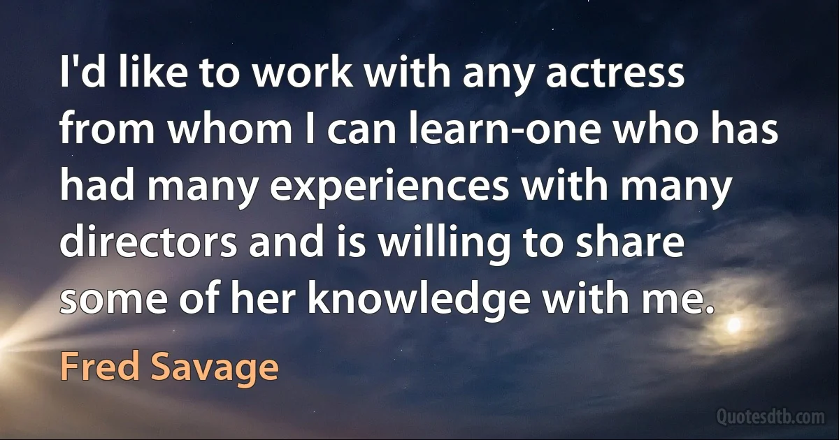 I'd like to work with any actress from whom I can learn-one who has had many experiences with many directors and is willing to share some of her knowledge with me. (Fred Savage)