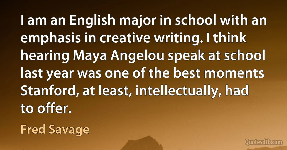 I am an English major in school with an emphasis in creative writing. I think hearing Maya Angelou speak at school last year was one of the best moments Stanford, at least, intellectually, had to offer. (Fred Savage)