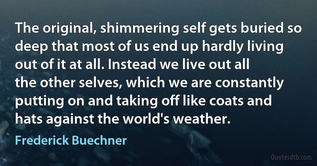 The original, shimmering self gets buried so deep that most of us end up hardly living out of it at all. Instead we live out all the other selves, which we are constantly putting on and taking off like coats and hats against the world's weather. (Frederick Buechner)