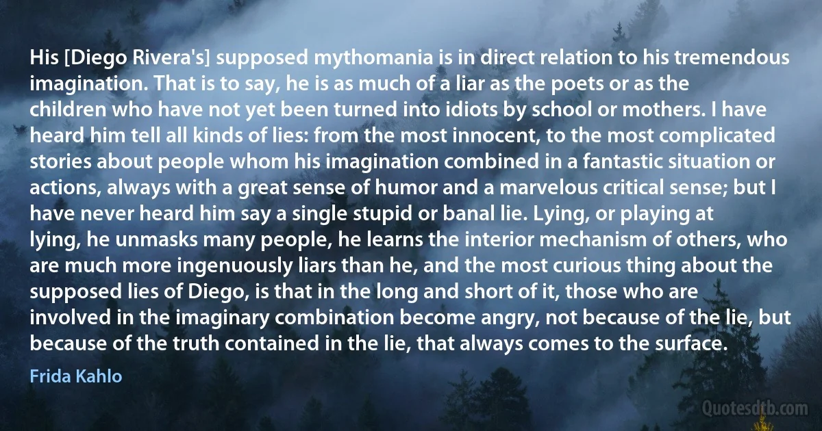 His [Diego Rivera's] supposed mythomania is in direct relation to his tremendous imagination. That is to say, he is as much of a liar as the poets or as the children who have not yet been turned into idiots by school or mothers. I have heard him tell all kinds of lies: from the most innocent, to the most complicated stories about people whom his imagination combined in a fantastic situation or actions, always with a great sense of humor and a marvelous critical sense; but I have never heard him say a single stupid or banal lie. Lying, or playing at lying, he unmasks many people, he learns the interior mechanism of others, who are much more ingenuously liars than he, and the most curious thing about the supposed lies of Diego, is that in the long and short of it, those who are involved in the imaginary combination become angry, not because of the lie, but because of the truth contained in the lie, that always comes to the surface. (Frida Kahlo)