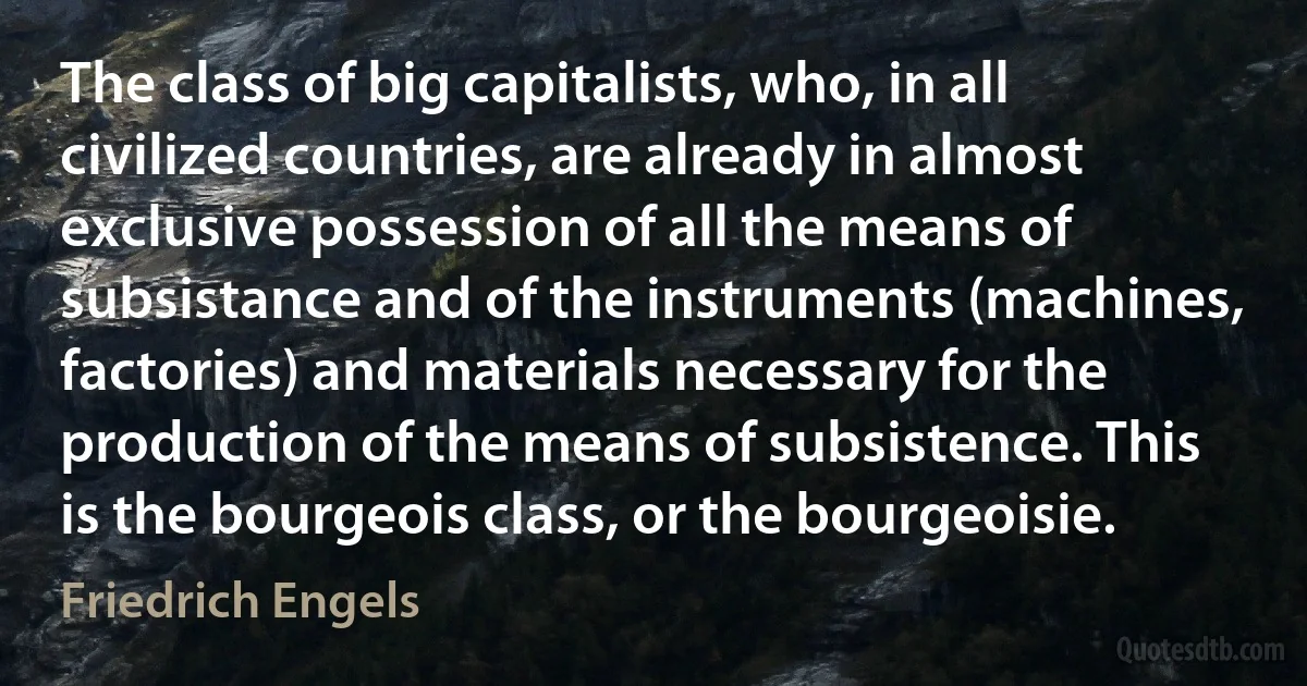 The class of big capitalists, who, in all civilized countries, are already in almost exclusive possession of all the means of subsistance and of the instruments (machines, factories) and materials necessary for the production of the means of subsistence. This is the bourgeois class, or the bourgeoisie. (Friedrich Engels)