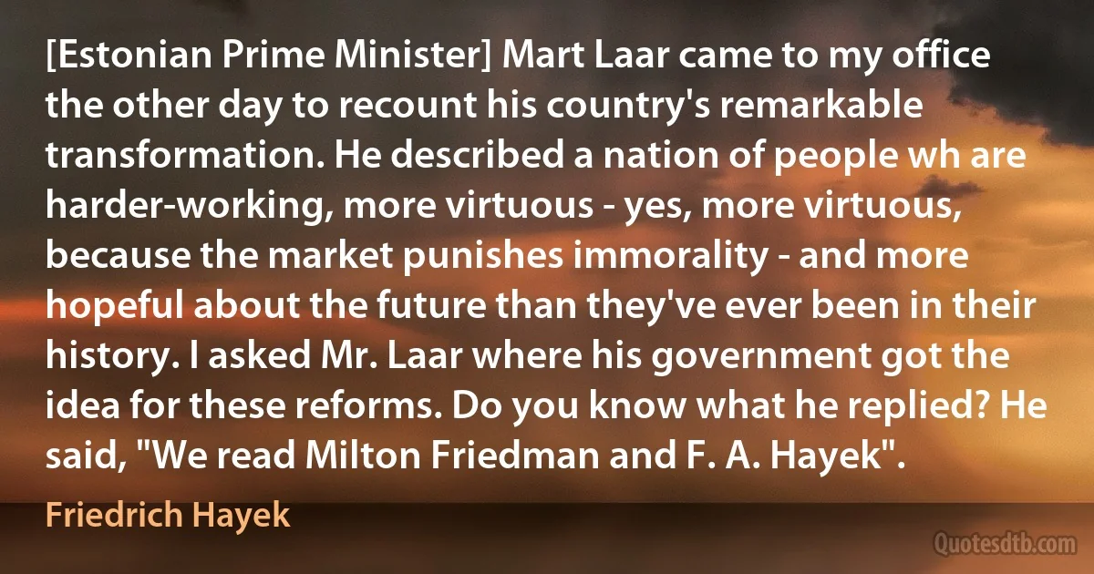 [Estonian Prime Minister] Mart Laar came to my office the other day to recount his country's remarkable transformation. He described a nation of people wh are harder-working, more virtuous - yes, more virtuous, because the market punishes immorality - and more hopeful about the future than they've ever been in their history. I asked Mr. Laar where his government got the idea for these reforms. Do you know what he replied? He said, "We read Milton Friedman and F. A. Hayek". (Friedrich Hayek)