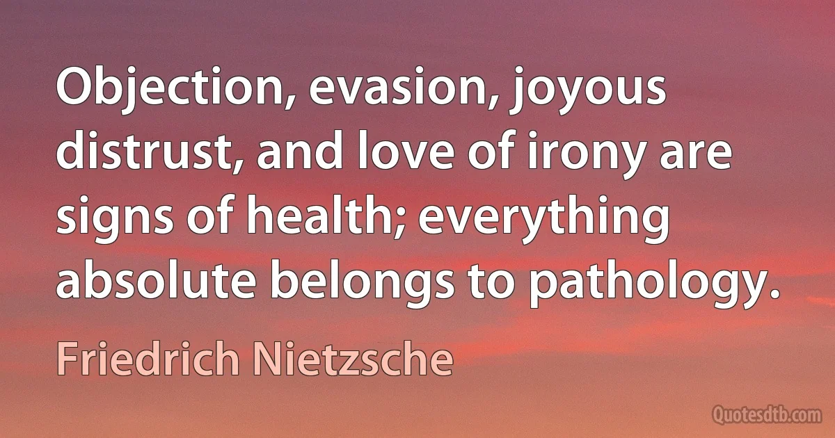 Objection, evasion, joyous distrust, and love of irony are signs of health; everything absolute belongs to pathology. (Friedrich Nietzsche)