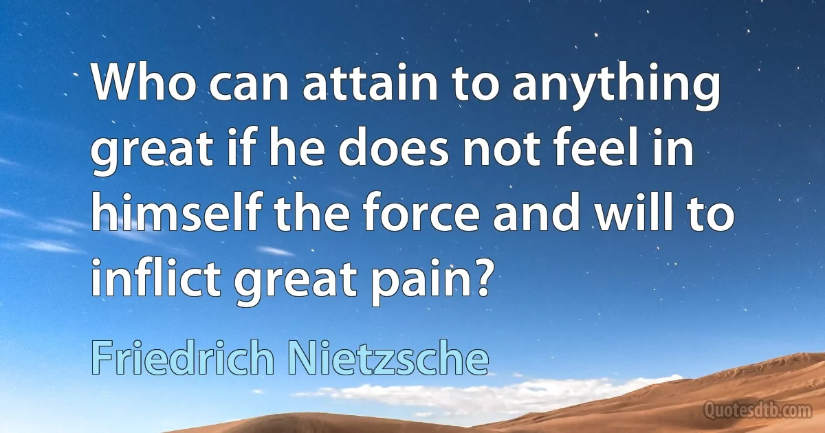 Who can attain to anything great if he does not feel in himself the force and will to inflict great pain? (Friedrich Nietzsche)