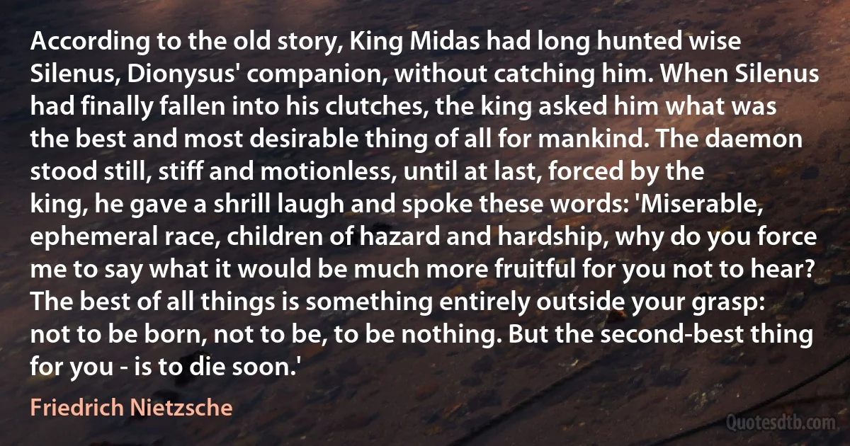 According to the old story, King Midas had long hunted wise Silenus, Dionysus' companion, without catching him. When Silenus had finally fallen into his clutches, the king asked him what was the best and most desirable thing of all for mankind. The daemon stood still, stiff and motionless, until at last, forced by the king, he gave a shrill laugh and spoke these words: 'Miserable, ephemeral race, children of hazard and hardship, why do you force me to say what it would be much more fruitful for you not to hear? The best of all things is something entirely outside your grasp: not to be born, not to be, to be nothing. But the second-best thing for you - is to die soon.' (Friedrich Nietzsche)