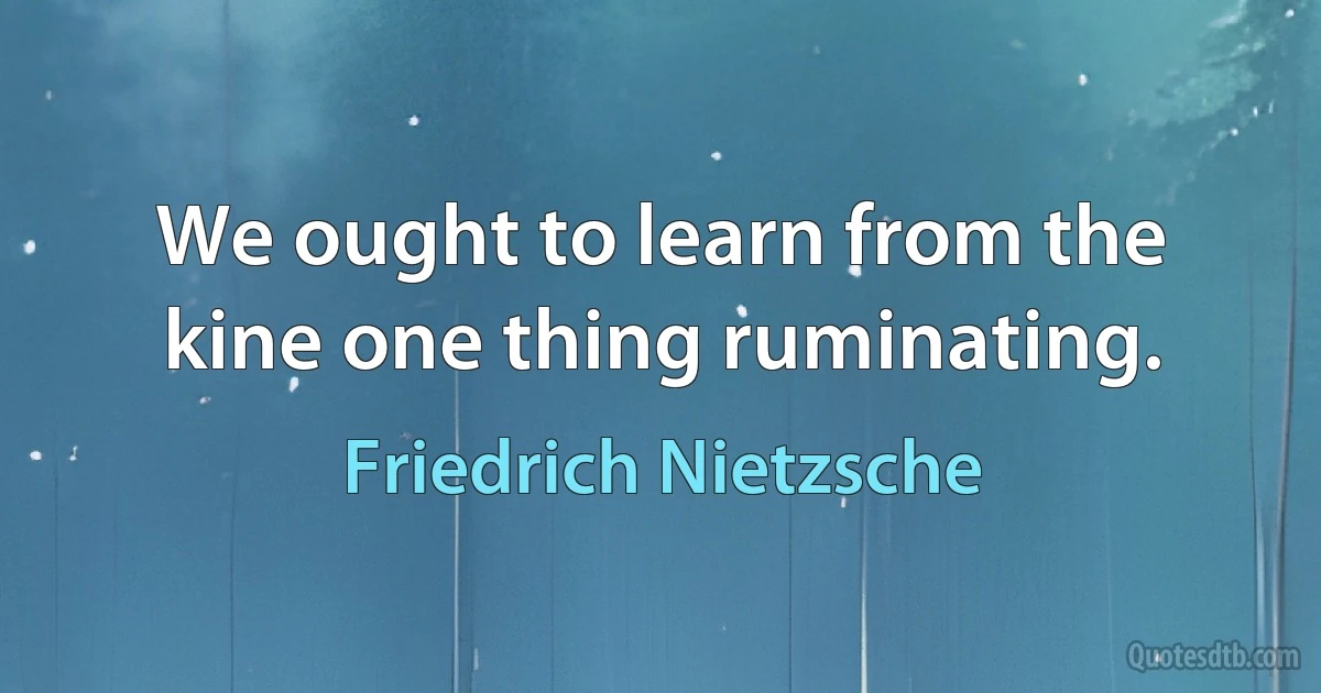 We ought to learn from the kine one thing ruminating. (Friedrich Nietzsche)