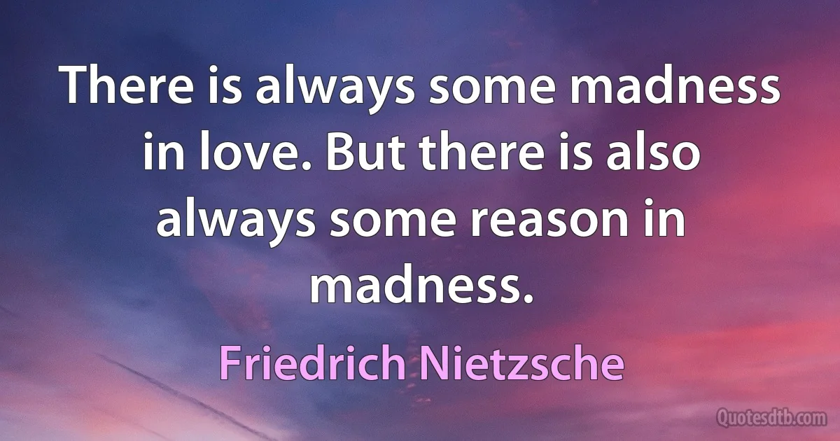 There is always some madness in love. But there is also always some reason in madness. (Friedrich Nietzsche)