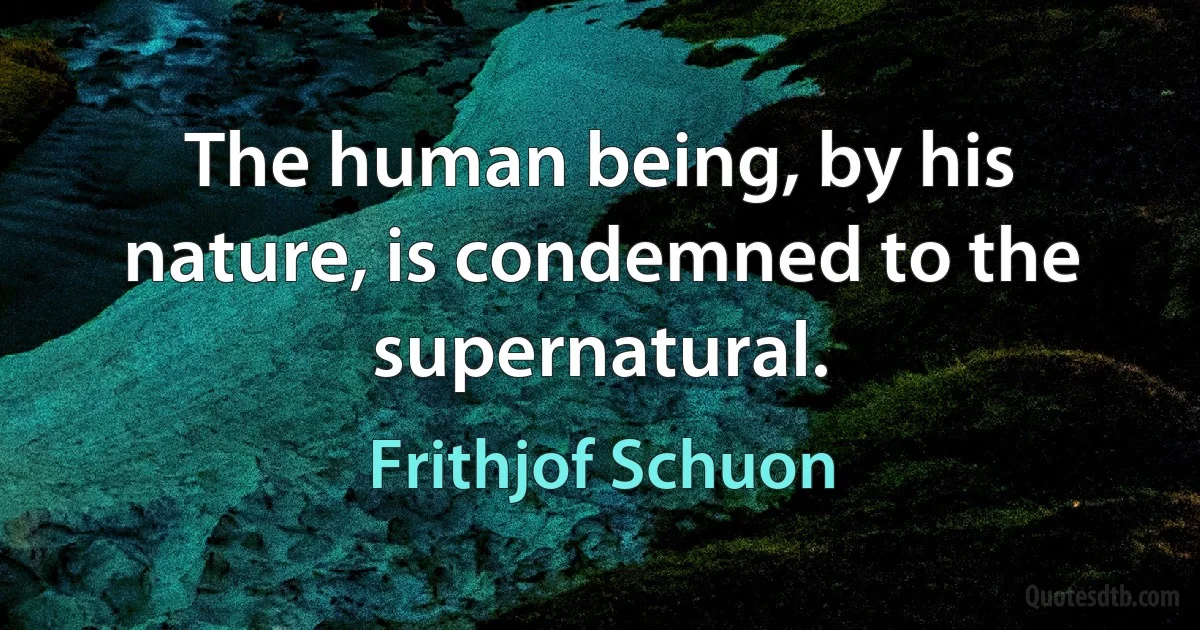 The human being, by his nature, is condemned to the supernatural. (Frithjof Schuon)