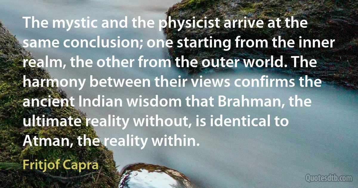 The mystic and the physicist arrive at the same conclusion; one starting from the inner realm, the other from the outer world. The harmony between their views confirms the ancient Indian wisdom that Brahman, the ultimate reality without, is identical to Atman, the reality within. (Fritjof Capra)