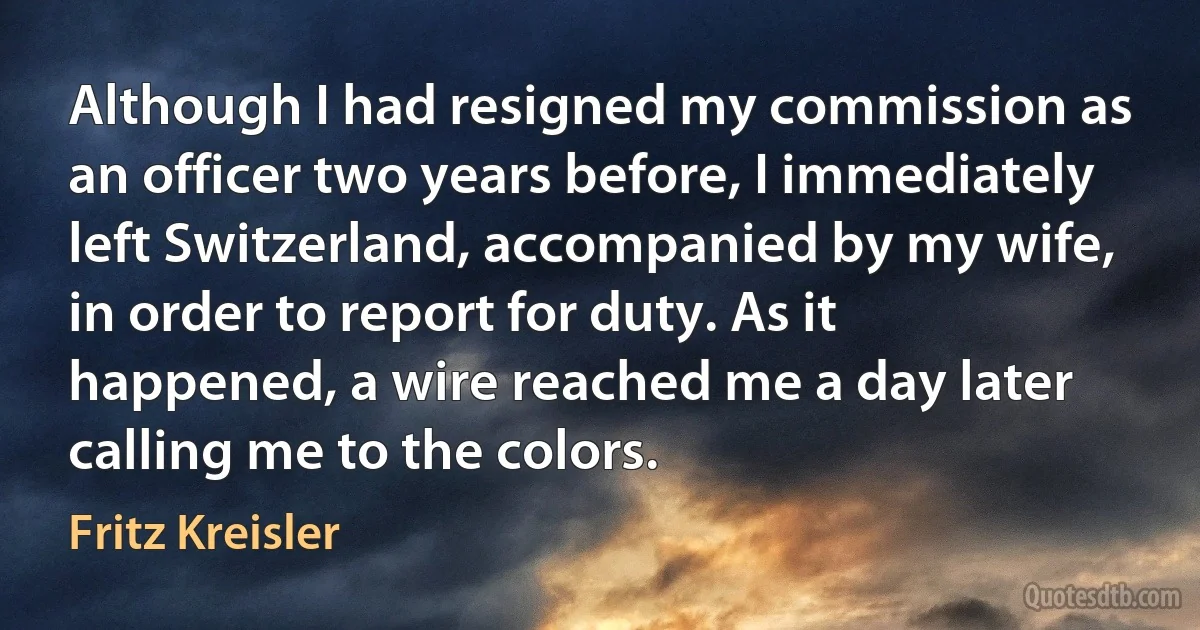 Although I had resigned my commission as an officer two years before, I immediately left Switzerland, accompanied by my wife, in order to report for duty. As it happened, a wire reached me a day later calling me to the colors. (Fritz Kreisler)