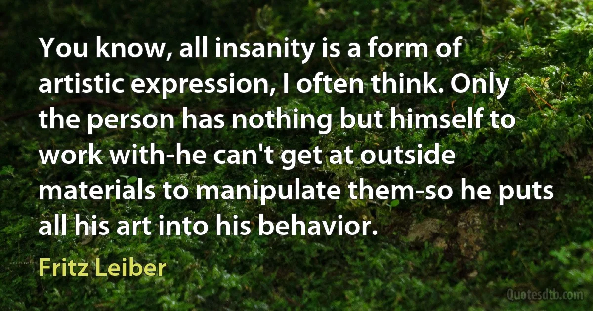 You know, all insanity is a form of artistic expression, I often think. Only the person has nothing but himself to work with-he can't get at outside materials to manipulate them-so he puts all his art into his behavior. (Fritz Leiber)