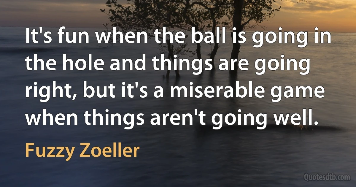 It's fun when the ball is going in the hole and things are going right, but it's a miserable game when things aren't going well. (Fuzzy Zoeller)