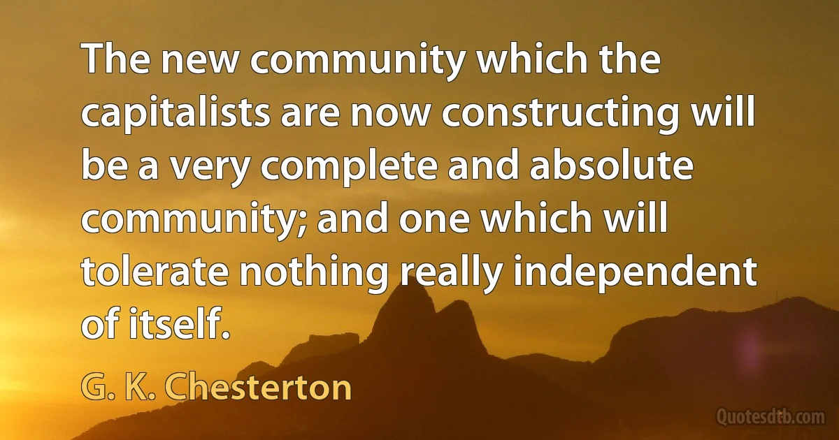 The new community which the capitalists are now constructing will be a very complete and absolute community; and one which will tolerate nothing really independent of itself. (G. K. Chesterton)