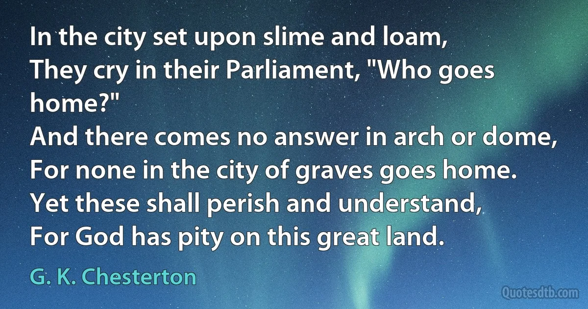 In the city set upon slime and loam,
They cry in their Parliament, "Who goes home?"
And there comes no answer in arch or dome,
For none in the city of graves goes home.
Yet these shall perish and understand,
For God has pity on this great land. (G. K. Chesterton)