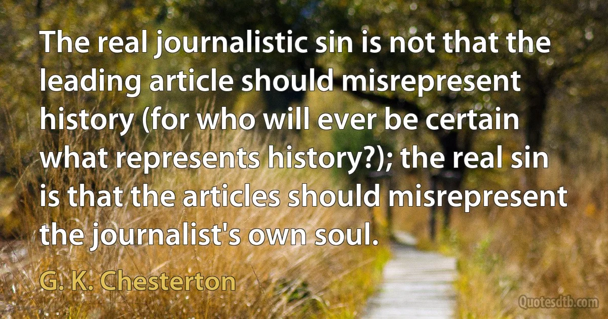 The real journalistic sin is not that the leading article should misrepresent history (for who will ever be certain what represents history?); the real sin is that the articles should misrepresent the journalist's own soul. (G. K. Chesterton)