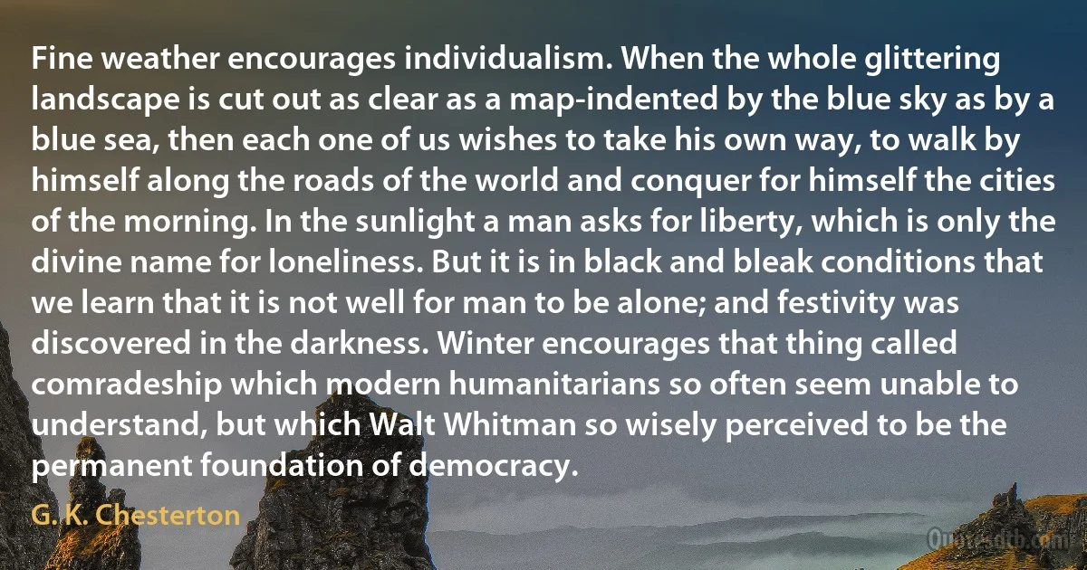 Fine weather encourages individualism. When the whole glittering landscape is cut out as clear as a map-indented by the blue sky as by a blue sea, then each one of us wishes to take his own way, to walk by himself along the roads of the world and conquer for himself the cities of the morning. In the sunlight a man asks for liberty, which is only the divine name for loneliness. But it is in black and bleak conditions that we learn that it is not well for man to be alone; and festivity was discovered in the darkness. Winter encourages that thing called comradeship which modern humanitarians so often seem unable to understand, but which Walt Whitman so wisely perceived to be the permanent foundation of democracy. (G. K. Chesterton)