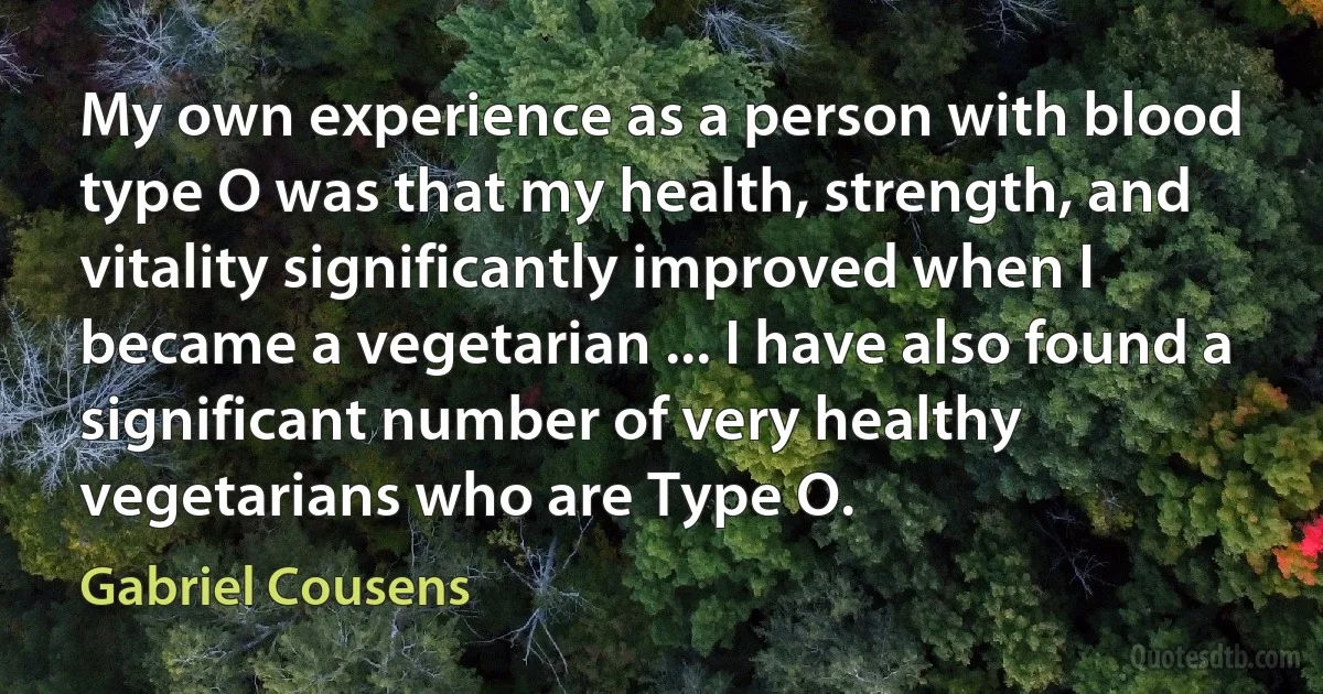 My own experience as a person with blood type O was that my health, strength, and vitality significantly improved when I became a vegetarian ... I have also found a significant number of very healthy vegetarians who are Type O. (Gabriel Cousens)