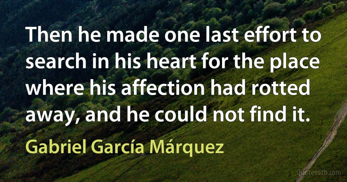 Then he made one last effort to search in his heart for the place where his affection had rotted away, and he could not find it. (Gabriel García Márquez)