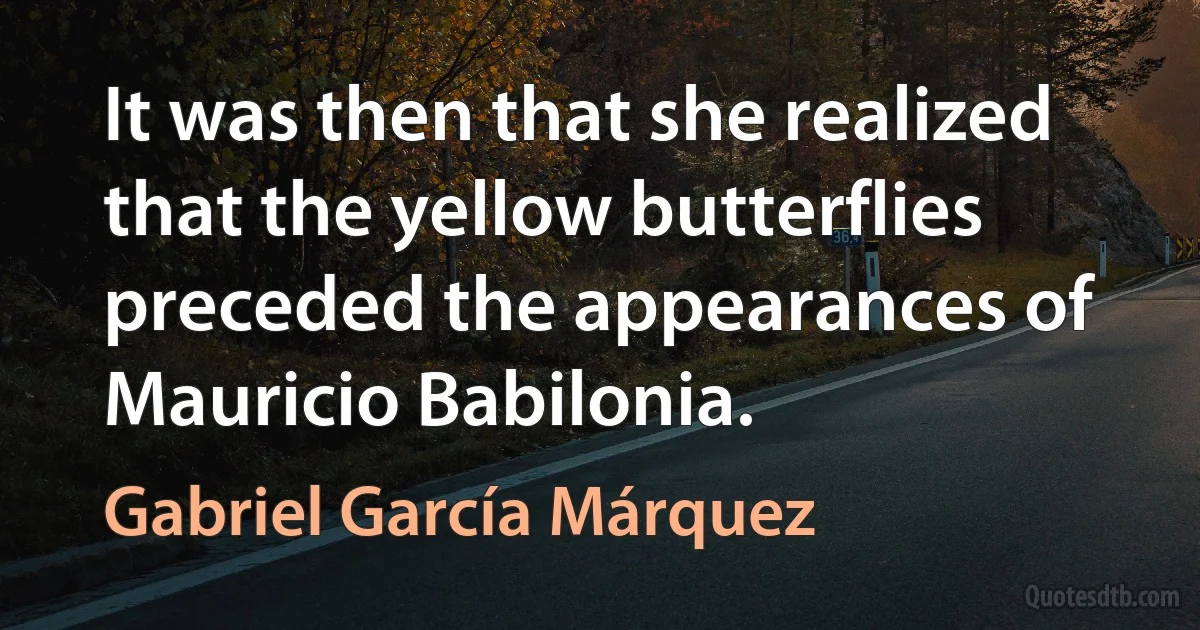 It was then that she realized that the yellow butterflies preceded the appearances of Mauricio Babilonia. (Gabriel García Márquez)