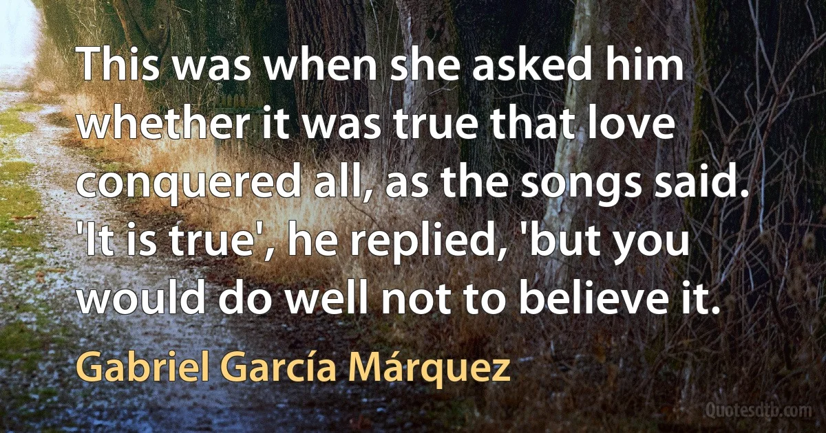 This was when she asked him whether it was true that love conquered all, as the songs said. 'It is true', he replied, 'but you would do well not to believe it. (Gabriel García Márquez)