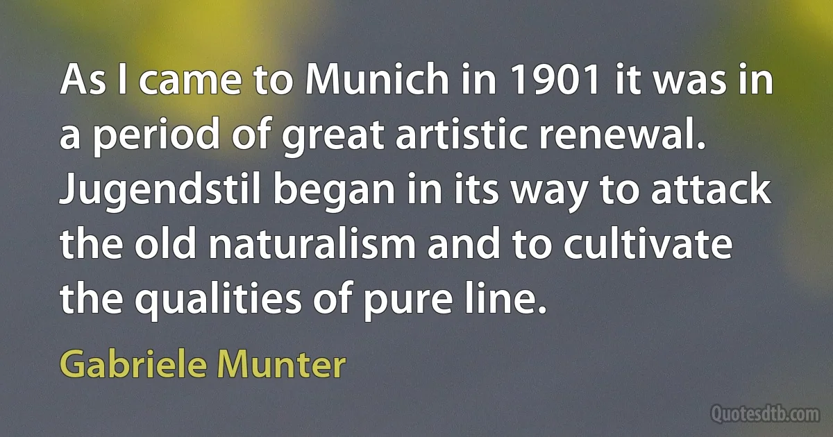 As I came to Munich in 1901 it was in a period of great artistic renewal. Jugendstil began in its way to attack the old naturalism and to cultivate the qualities of pure line. (Gabriele Munter)