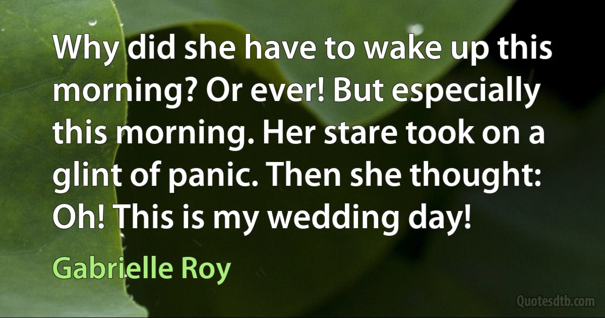 Why did she have to wake up this morning? Or ever! But especially this morning. Her stare took on a glint of panic. Then she thought: Oh! This is my wedding day! (Gabrielle Roy)