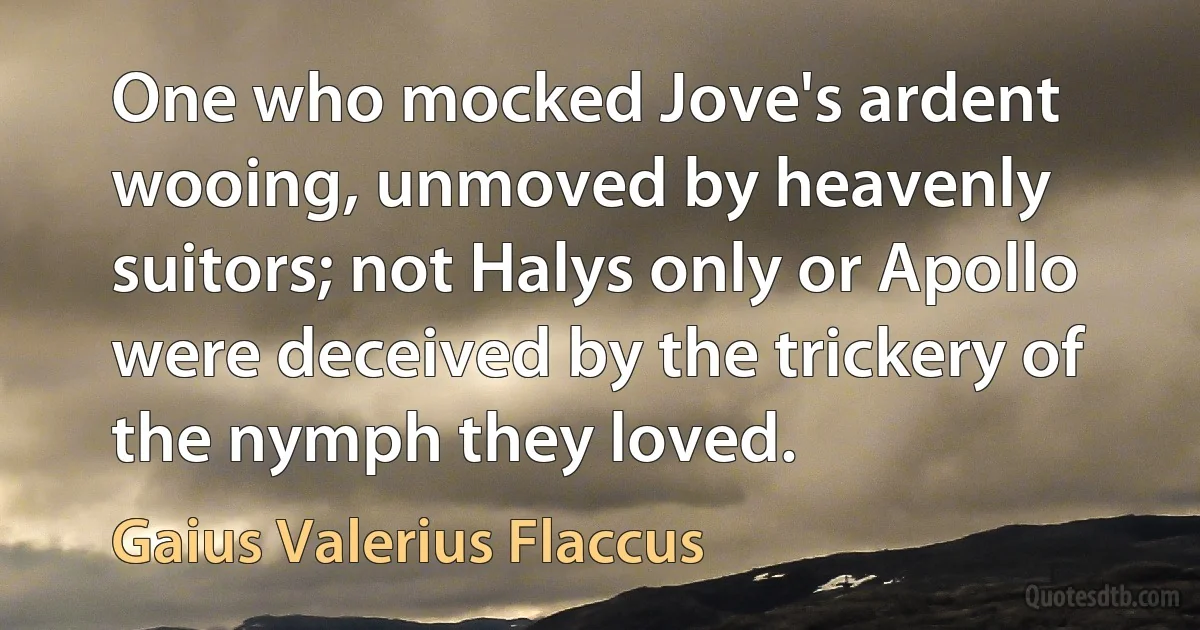 One who mocked Jove's ardent wooing, unmoved by heavenly suitors; not Halys only or Apollo were deceived by the trickery of the nymph they loved. (Gaius Valerius Flaccus)