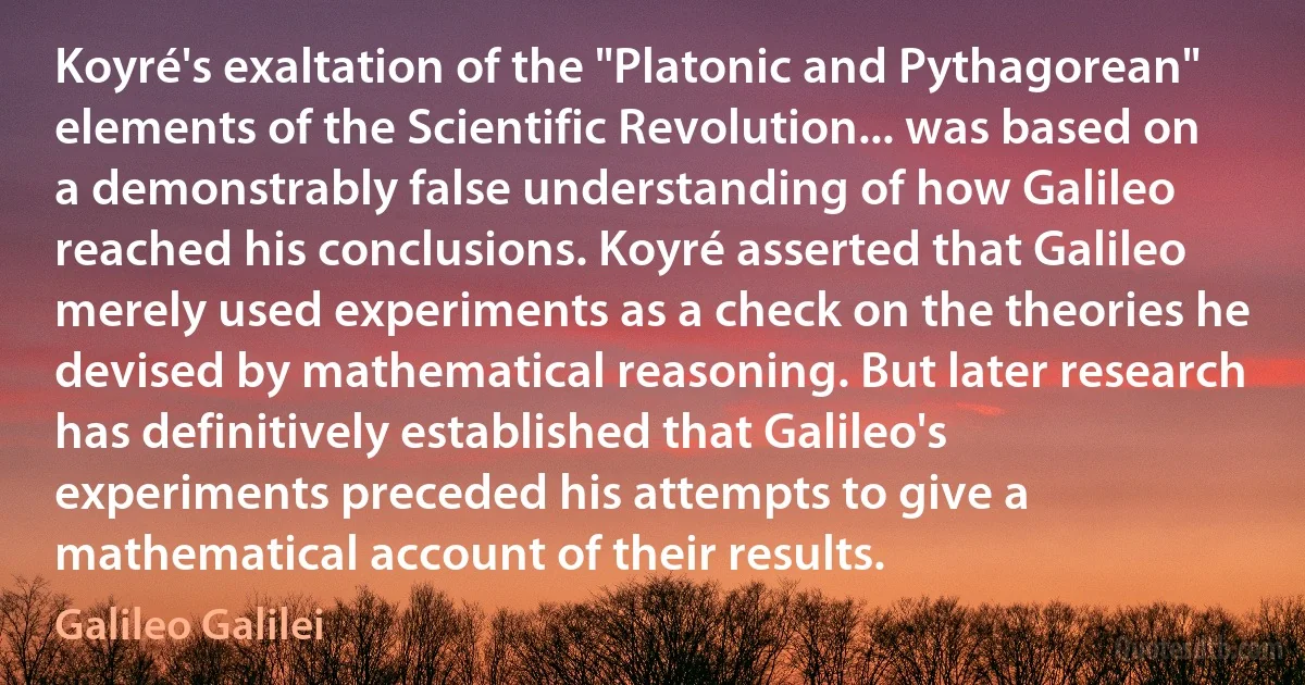 Koyré's exaltation of the "Platonic and Pythagorean" elements of the Scientific Revolution... was based on a demonstrably false understanding of how Galileo reached his conclusions. Koyré asserted that Galileo merely used experiments as a check on the theories he devised by mathematical reasoning. But later research has definitively established that Galileo's experiments preceded his attempts to give a mathematical account of their results. (Galileo Galilei)