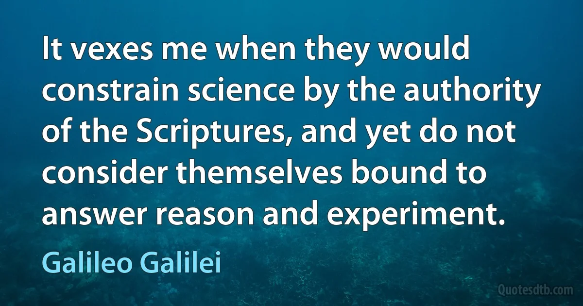 It vexes me when they would constrain science by the authority of the Scriptures, and yet do not consider themselves bound to answer reason and experiment. (Galileo Galilei)