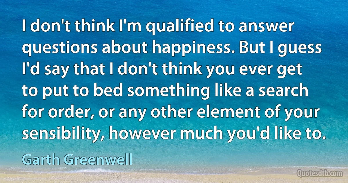 I don't think I'm qualified to answer questions about happiness. But I guess I'd say that I don't think you ever get to put to bed something like a search for order, or any other element of your sensibility, however much you'd like to. (Garth Greenwell)