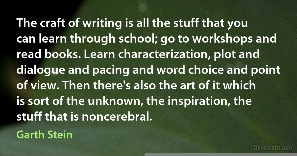 The craft of writing is all the stuff that you can learn through school; go to workshops and read books. Learn characterization, plot and dialogue and pacing and word choice and point of view. Then there's also the art of it which is sort of the unknown, the inspiration, the stuff that is noncerebral. (Garth Stein)