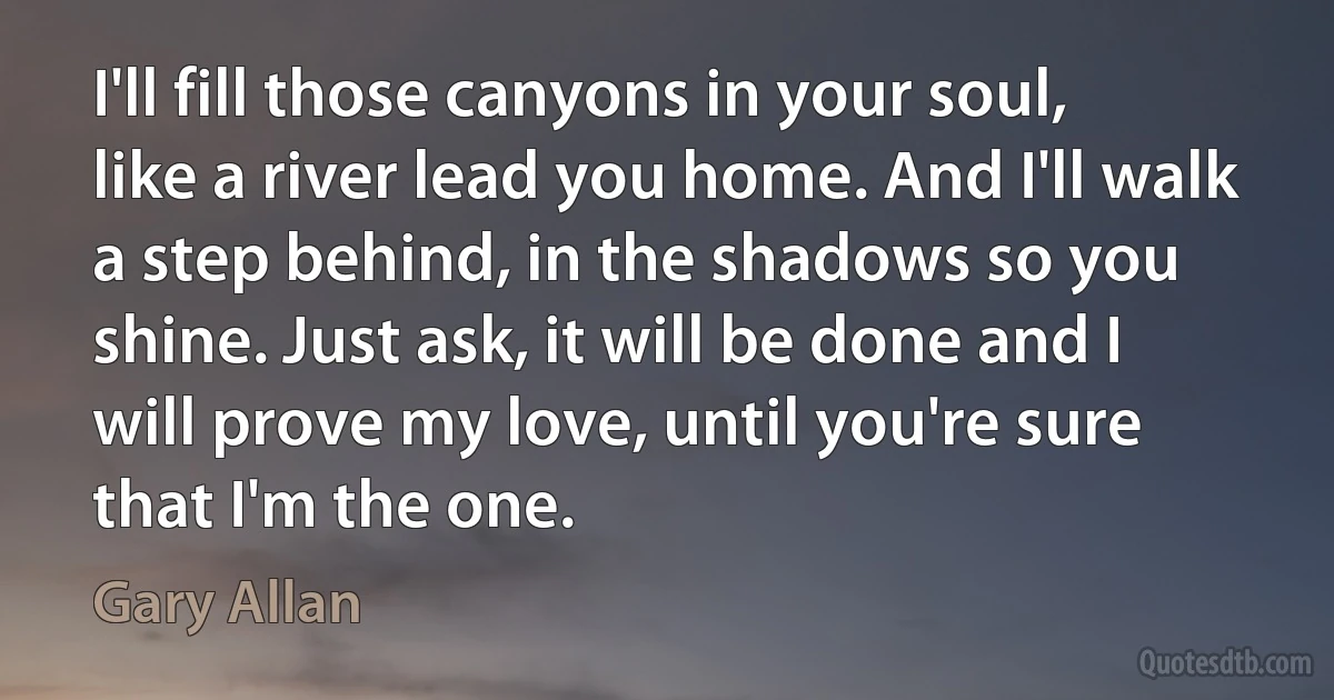 I'll fill those canyons in your soul, like a river lead you home. And I'll walk a step behind, in the shadows so you shine. Just ask, it will be done and I will prove my love, until you're sure that I'm the one. (Gary Allan)