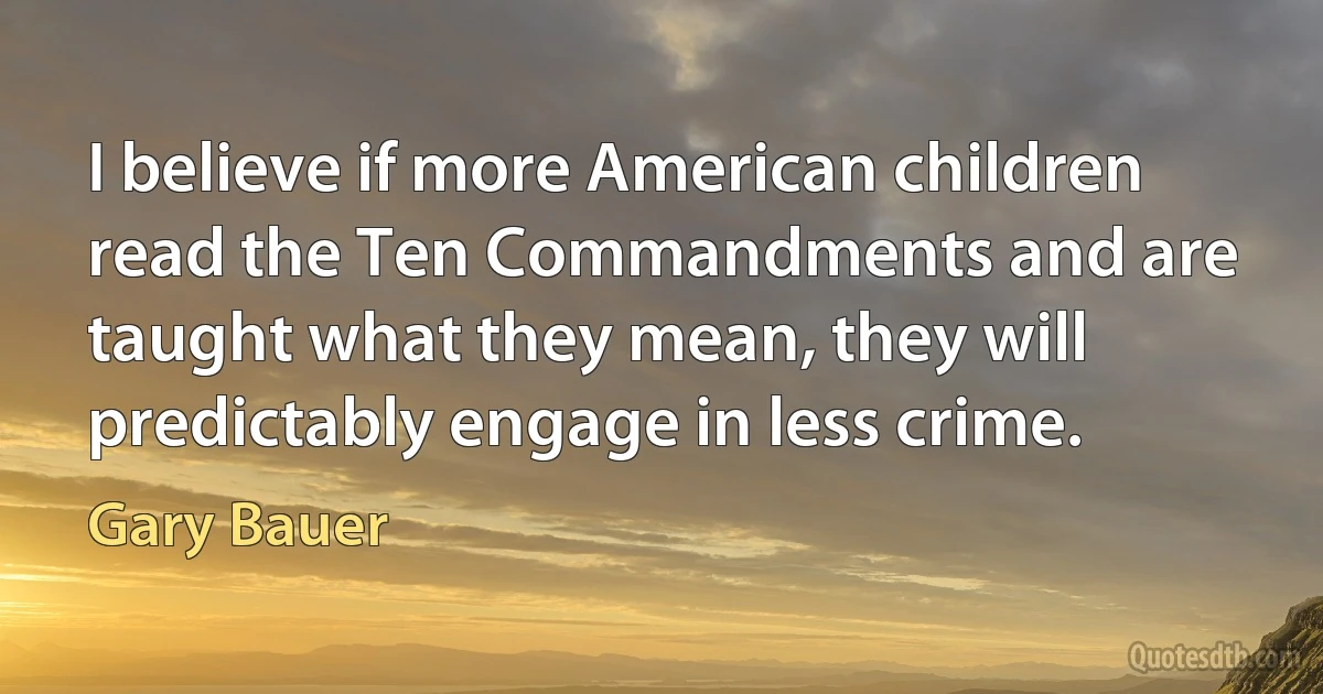 I believe if more American children read the Ten Commandments and are taught what they mean, they will predictably engage in less crime. (Gary Bauer)