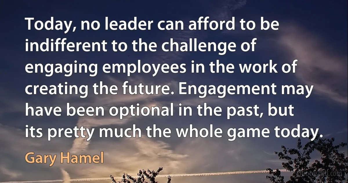 Today, no leader can afford to be indifferent to the challenge of engaging employees in the work of creating the future. Engagement may have been optional in the past, but its pretty much the whole game today. (Gary Hamel)