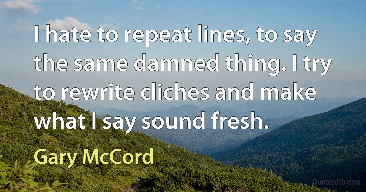 I hate to repeat lines, to say the same damned thing. I try to rewrite cliches and make what I say sound fresh. (Gary McCord)