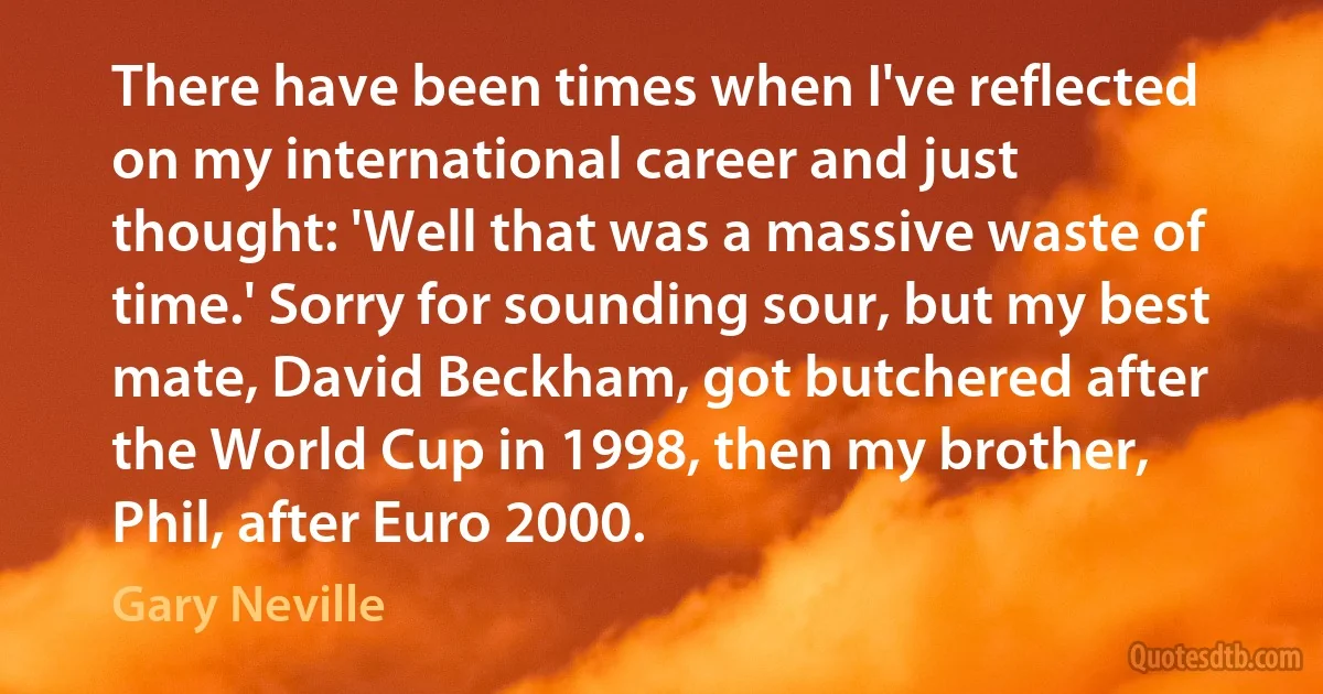 There have been times when I've reflected on my international career and just thought: 'Well that was a massive waste of time.' Sorry for sounding sour, but my best mate, David Beckham, got butchered after the World Cup in 1998, then my brother, Phil, after Euro 2000. (Gary Neville)