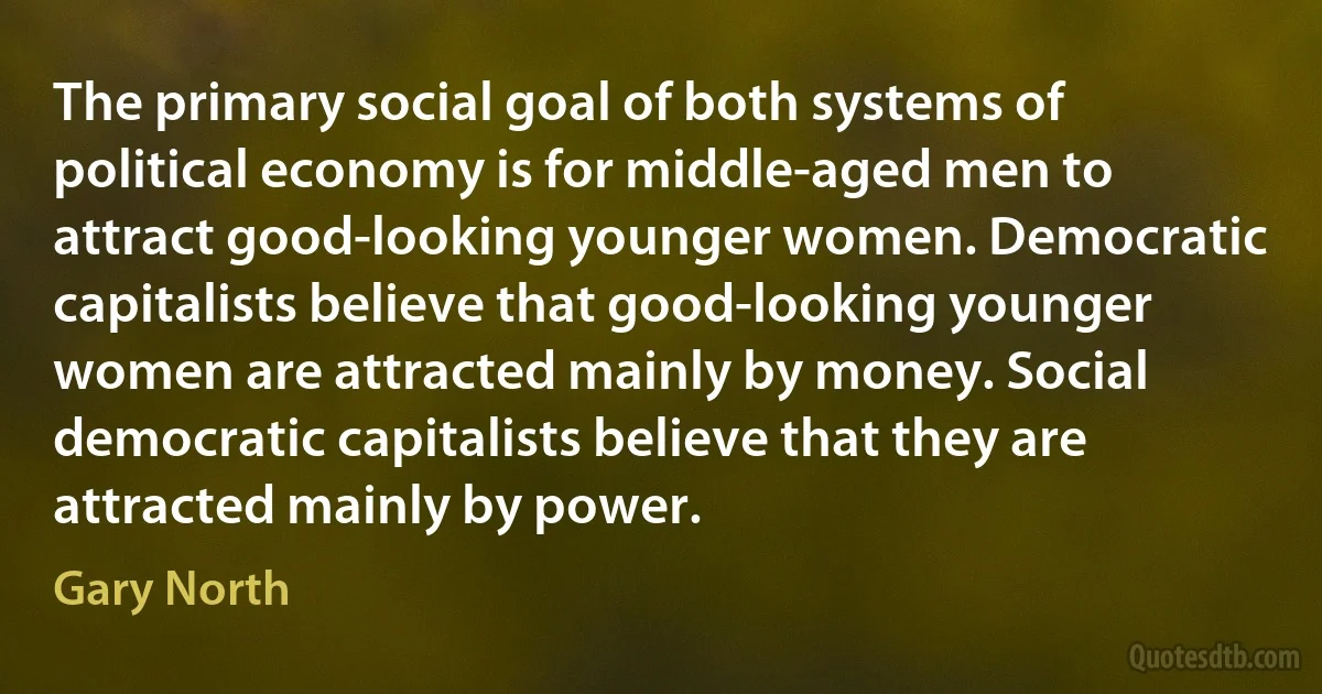 The primary social goal of both systems of political economy is for middle-aged men to attract good-looking younger women. Democratic capitalists believe that good-looking younger women are attracted mainly by money. Social democratic capitalists believe that they are attracted mainly by power. (Gary North)