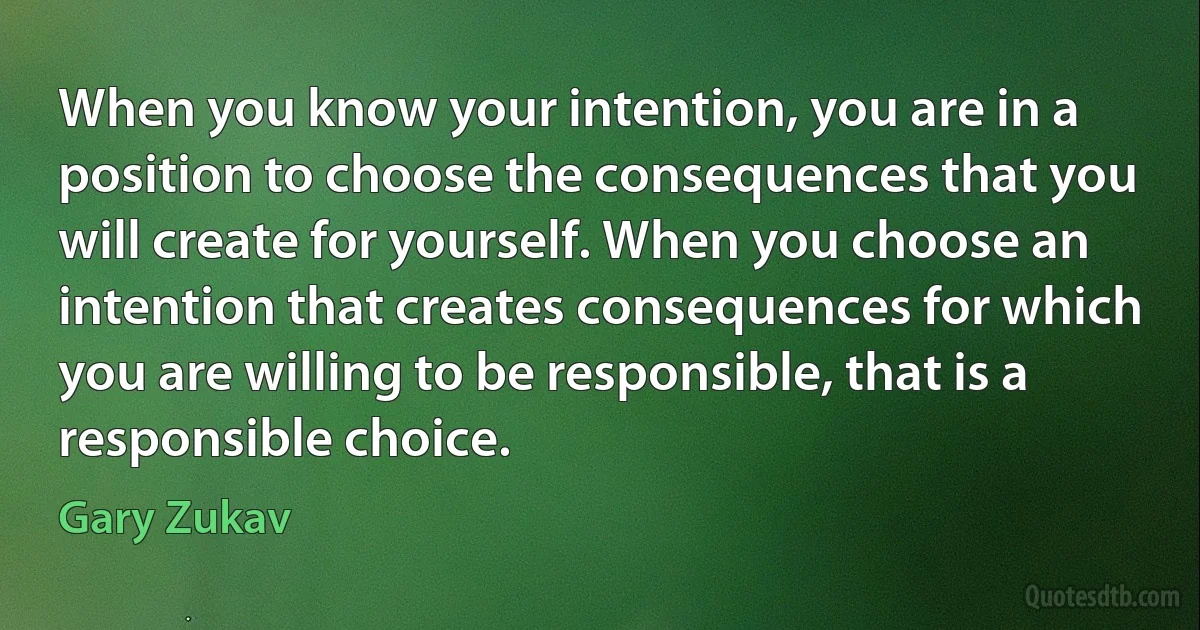 When you know your intention, you are in a position to choose the consequences that you will create for yourself. When you choose an intention that creates consequences for which you are willing to be responsible, that is a responsible choice. (Gary Zukav)