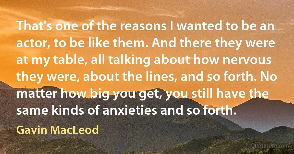 That's one of the reasons I wanted to be an actor, to be like them. And there they were at my table, all talking about how nervous they were, about the lines, and so forth. No matter how big you get, you still have the same kinds of anxieties and so forth. (Gavin MacLeod)