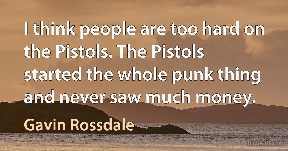 I think people are too hard on the Pistols. The Pistols started the whole punk thing and never saw much money. (Gavin Rossdale)