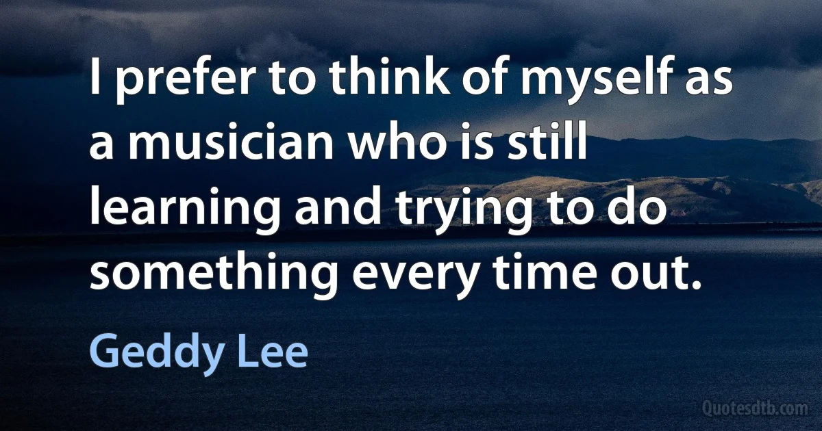 I prefer to think of myself as a musician who is still learning and trying to do something every time out. (Geddy Lee)