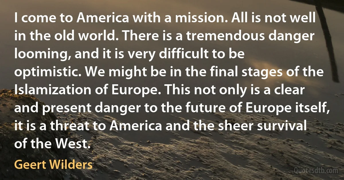 I come to America with a mission. All is not well in the old world. There is a tremendous danger looming, and it is very difficult to be optimistic. We might be in the final stages of the Islamization of Europe. This not only is a clear and present danger to the future of Europe itself, it is a threat to America and the sheer survival of the West. (Geert Wilders)