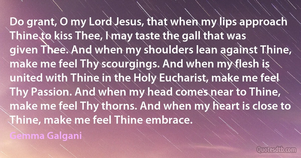 Do grant, O my Lord Jesus, that when my lips approach Thine to kiss Thee, I may taste the gall that was given Thee. And when my shoulders lean against Thine, make me feel Thy scourgings. And when my flesh is united with Thine in the Holy Eucharist, make me feel Thy Passion. And when my head comes near to Thine, make me feel Thy thorns. And when my heart is close to Thine, make me feel Thine embrace. (Gemma Galgani)