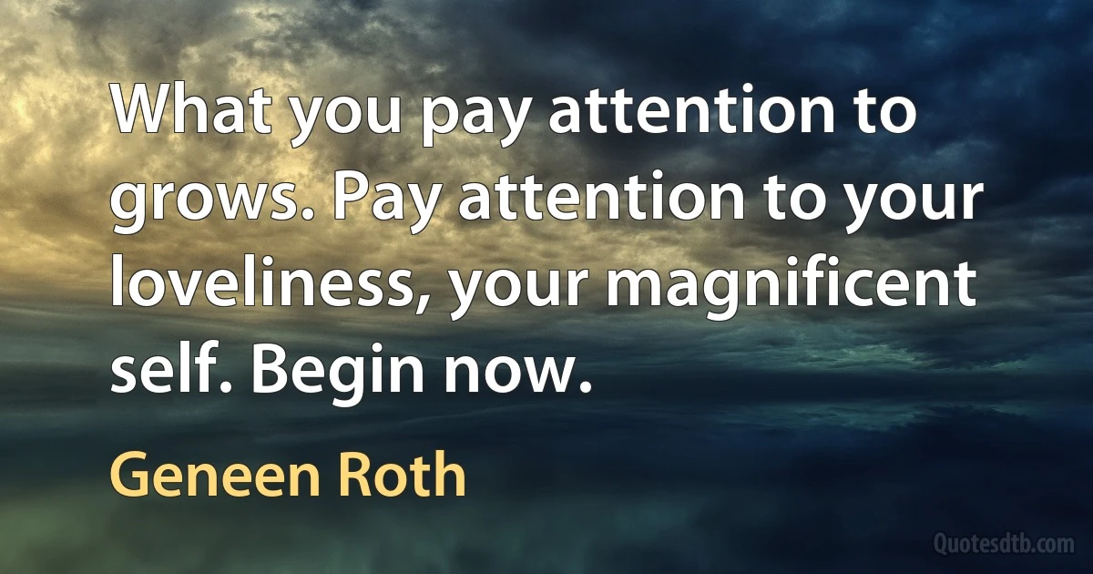 What you pay attention to grows. Pay attention to your loveliness, your magnificent self. Begin now. (Geneen Roth)