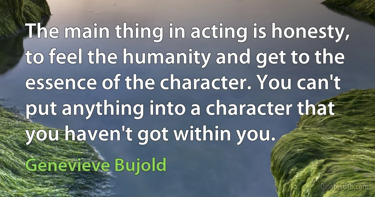 The main thing in acting is honesty, to feel the humanity and get to the essence of the character. You can't put anything into a character that you haven't got within you. (Genevieve Bujold)