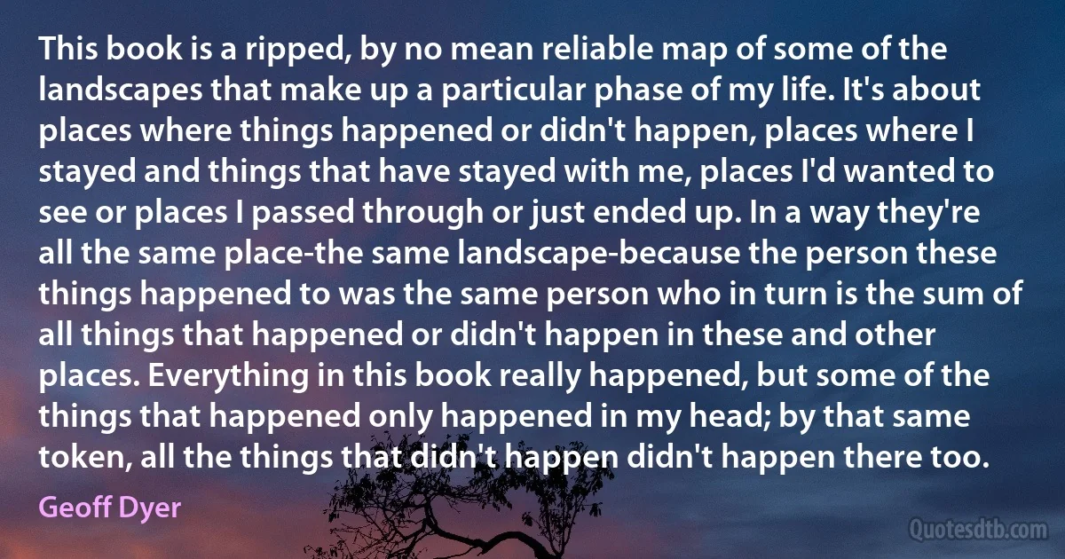 This book is a ripped, by no mean reliable map of some of the landscapes that make up a particular phase of my life. It's about places where things happened or didn't happen, places where I stayed and things that have stayed with me, places I'd wanted to see or places I passed through or just ended up. In a way they're all the same place-the same landscape-because the person these things happened to was the same person who in turn is the sum of all things that happened or didn't happen in these and other places. Everything in this book really happened, but some of the things that happened only happened in my head; by that same token, all the things that didn't happen didn't happen there too. (Geoff Dyer)